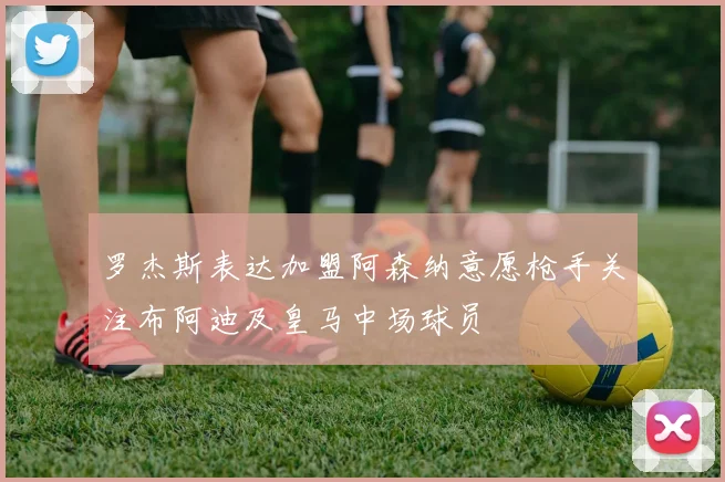 罗杰斯表达加盟阿森纳意愿枪手关注布阿迪及皇马中场球员
