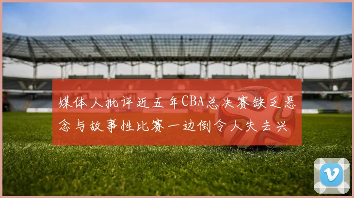 媒体人批评近五年CBA总决赛缺乏悬念与故事性比赛一边倒令人失去兴趣