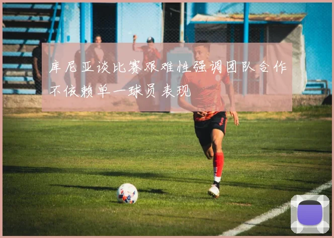 库尼亚谈比赛艰难性强调团队合作不依赖单一球员表现