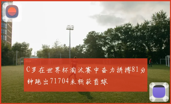 C罗在世界杯淘汰赛中奋力拼搏81分钟跑出71704米斩获首球