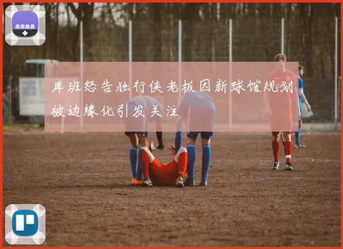 库班怒告独行侠老板因新球馆规划被边缘化引发关注