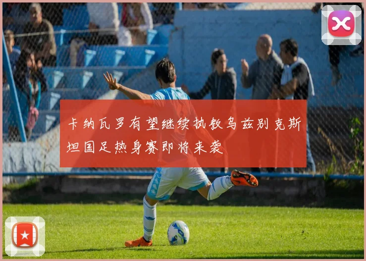 卡纳瓦罗有望继续执教乌兹别克斯坦国足热身赛即将来袭