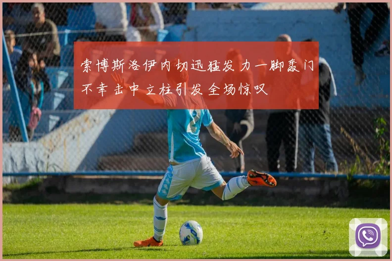 索博斯洛伊内切迅猛发力一脚轰门不幸击中立柱引发全场惊叹