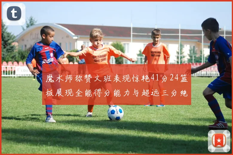 魔术师称赞文班表现惊艳41分24篮板展现全能得分能力与超远三分绝技