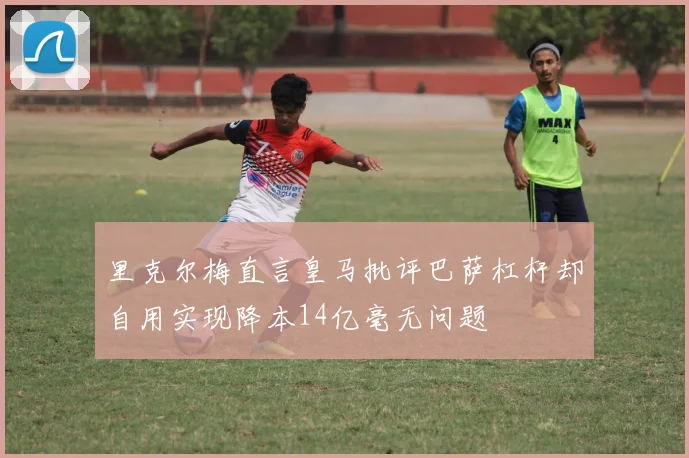里克尔梅直言皇马批评巴萨杠杆却自用实现降本14亿毫无问题