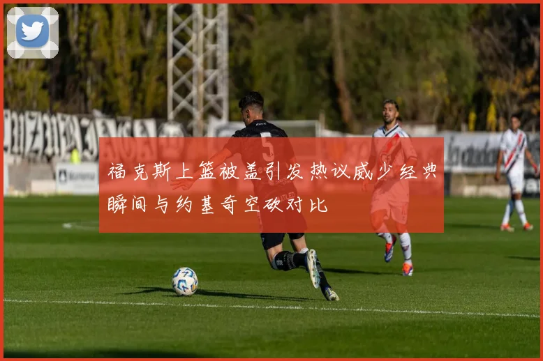 福克斯上篮被盖引发热议威少经典瞬间与约基奇空砍对比