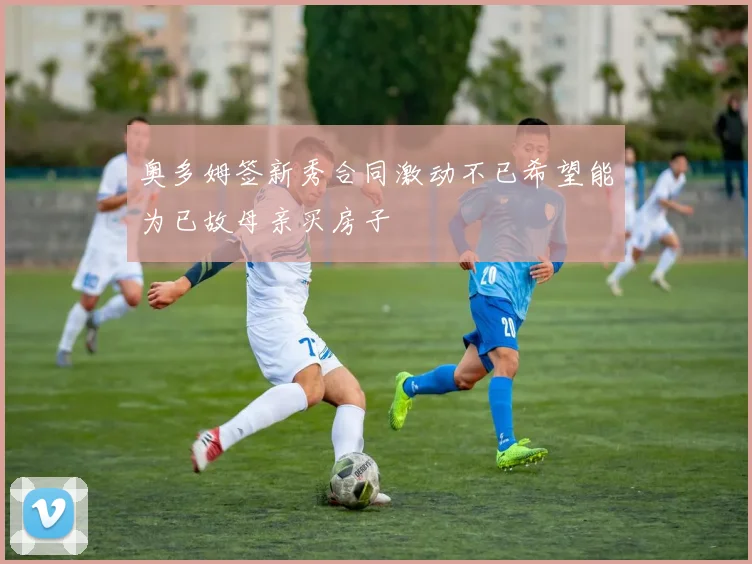 奥多姆签新秀合同激动不已希望能为已故母亲买房子