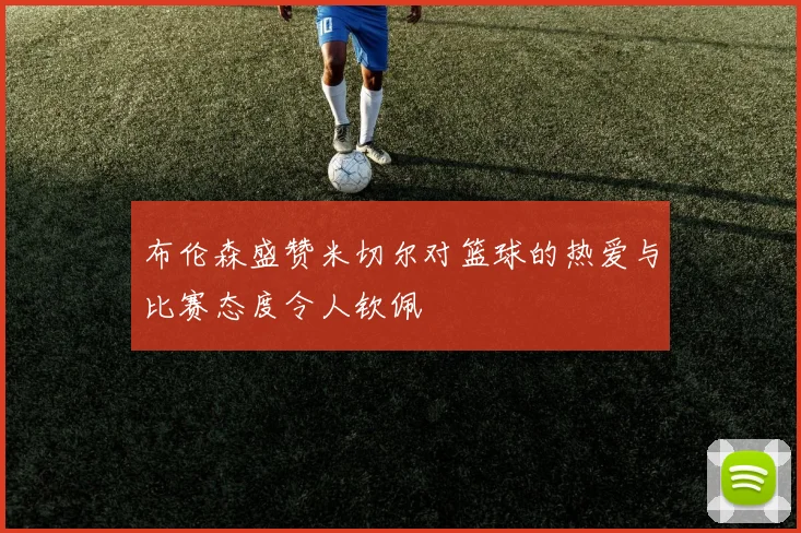 布伦森盛赞米切尔对篮球的热爱与比赛态度令人钦佩
