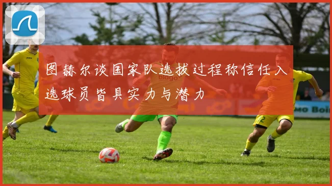 图赫尔谈国家队选拔过程称信任入选球员皆具实力与潜力