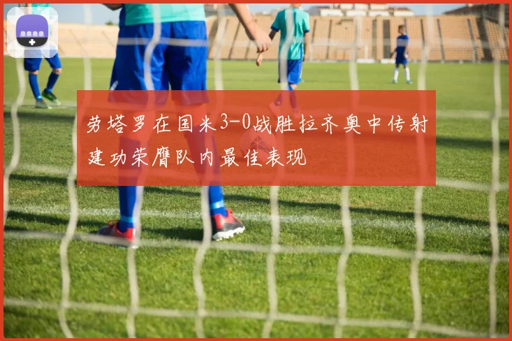 劳塔罗在国米3-0战胜拉齐奥中传射建功荣膺队内最佳表现