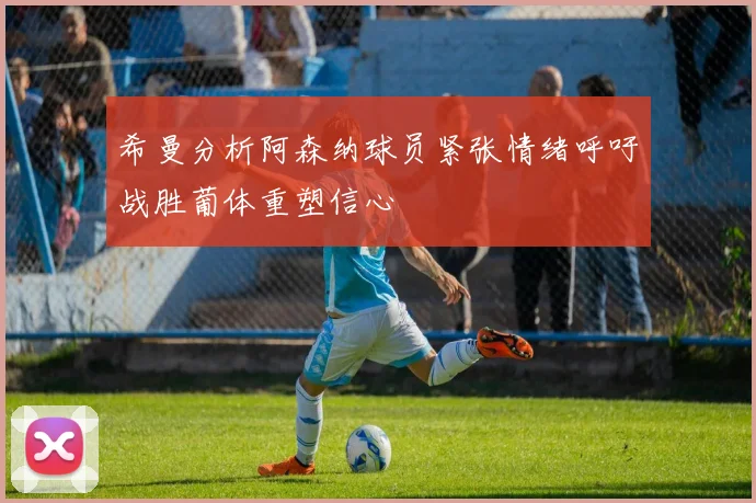 希曼分析阿森纳球员紧张情绪呼吁战胜葡体重塑信心
