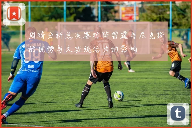 周琦分析总决赛对阵雷霆与尼克斯的优势与文班统治力的影响