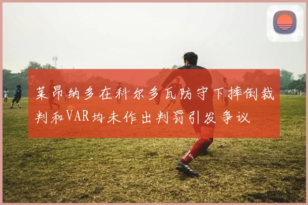 莱昂纳多在科尔多瓦防守下摔倒裁判和VAR均未作出判罚引发争议