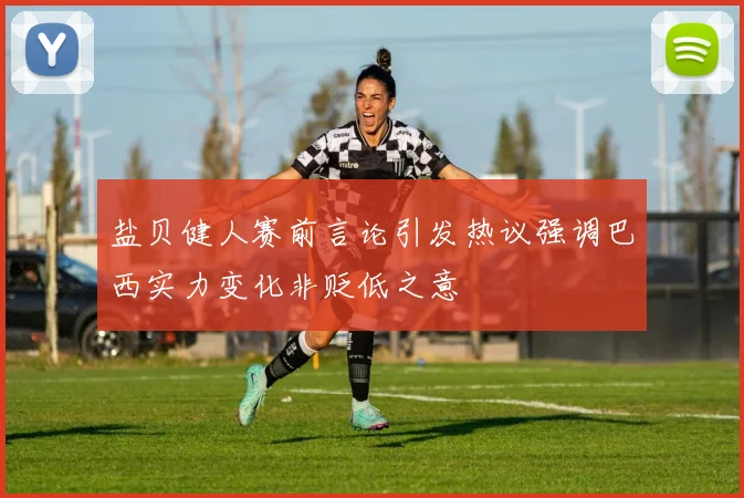 盐贝健人赛前言论引发热议强调巴西实力变化非贬低之意