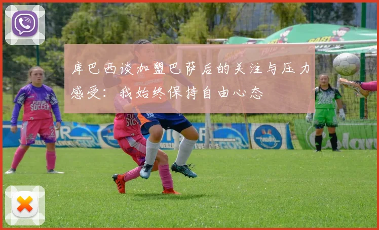 库巴西谈加盟巴萨后的关注与压力感受：我始终保持自由心态