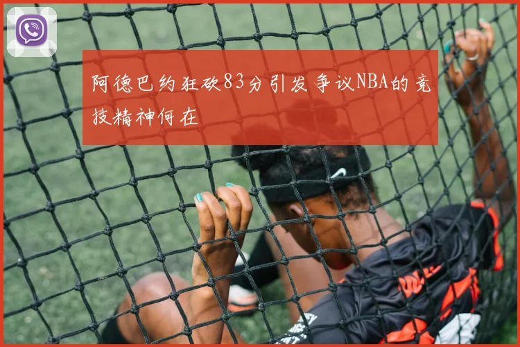 阿德巴约狂砍83分引发争议NBA的竞技精神何在