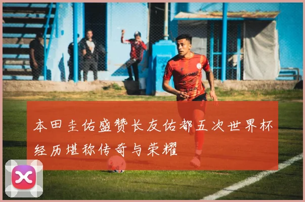 本田圭佑盛赞长友佑都五次世界杯经历堪称传奇与荣耀