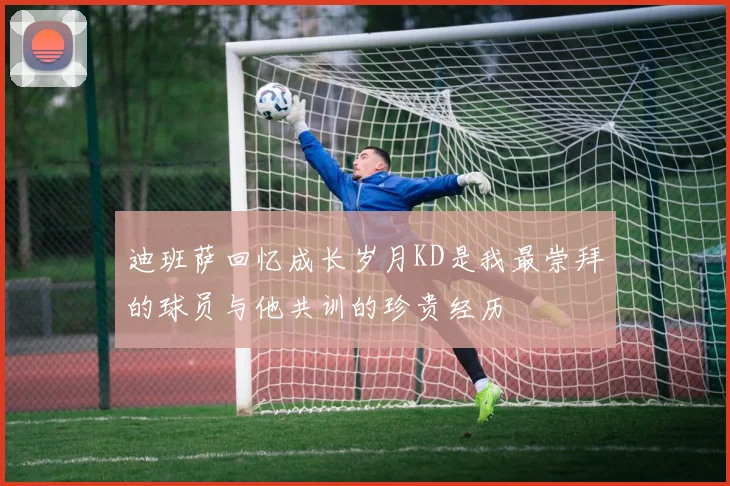 迪班萨回忆成长岁月KD是我最崇拜的球员与他共训的珍贵经历