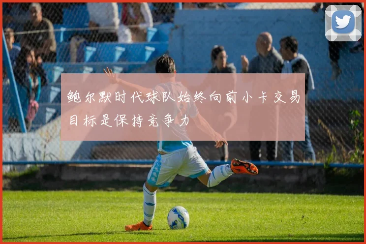 鲍尔默时代球队始终向前小卡交易目标是保持竞争力